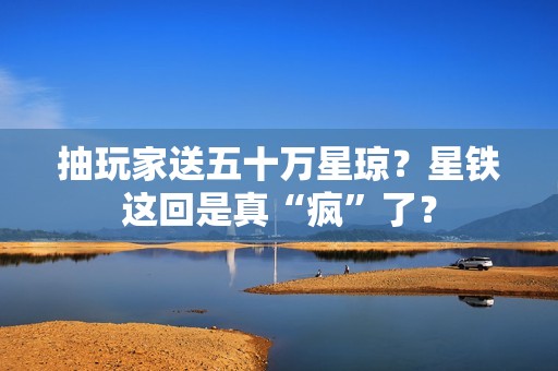 抽玩家送五十万星琼？星铁这回是真“疯”了？
