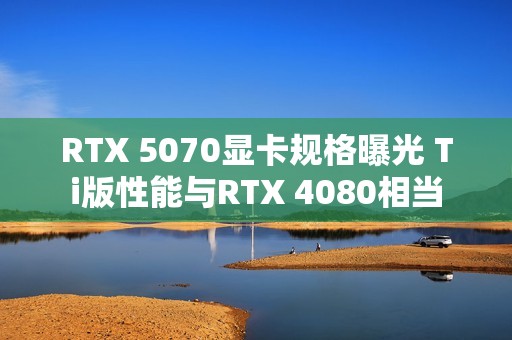 RTX 5070显卡规格曝光 Ti版性能与RTX 4080相当