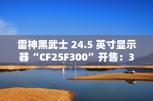 雷神黑武士 24.5 英寸显示器“CF25F300”开售：320Hz 超频高刷、1ms GTG 响应，首发 849 元
