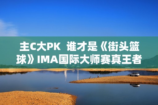 主C大PK  谁才是《街头篮球》IMA国际大师赛真王者？