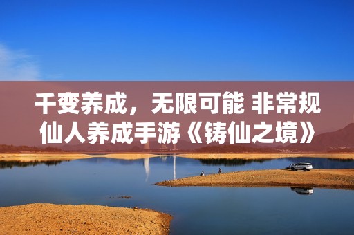 千变养成，无限可能 非常规仙人养成手游《铸仙之境》今日公测