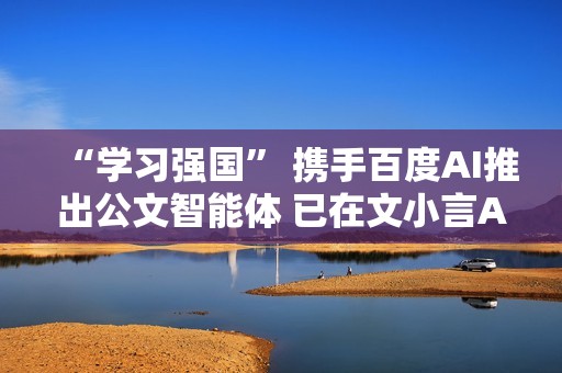 “学习强国” 携手百度AI推出公文智能体 已在文小言APP上线