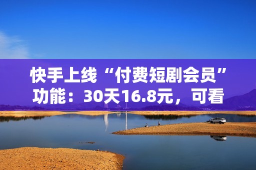 快手上线“付费短剧会员”功能：30天16.8元，可看超8000部付费短剧