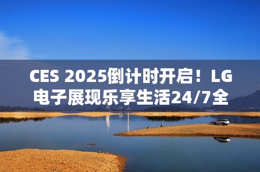CES 2025倒计时开启！LG电子展现乐享生活24/7全景图