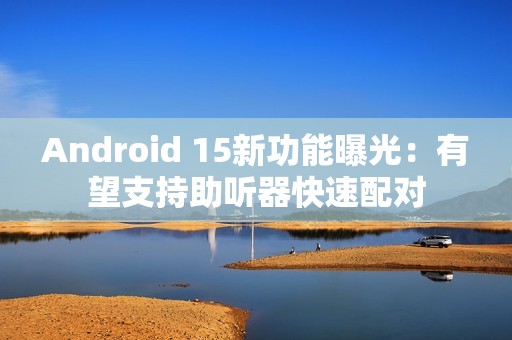 Android 15新功能曝光：有望支持助听器快速配对