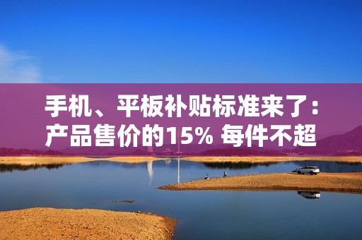 手机、平板补贴标准来了：产品售价的15% 每件不超500元