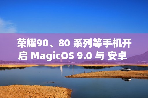 荣耀90、80 系列等手机开启 MagicOS 9.0 与 安卓 15 内测招募 荣耀90、80 系列等手机开启 MagicOS 9.0 与 安卓 15 内测招募