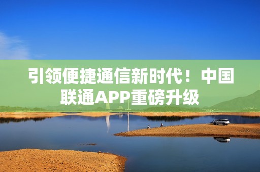 引领便捷通信新时代！中国联通APP重磅升级