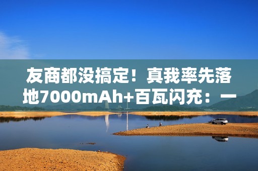 友商都没搞定！真我率先落地7000mAh+百瓦闪充：一骑绝尘