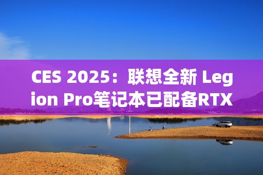CES 2025：联想全新 Legion Pro笔记本已配备RTX 5090 显卡