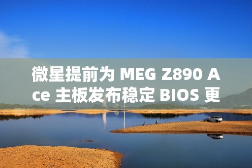 微星提前为 MEG Z890 Ace 主板发布稳定 BIOS 更新：整合新 CSME 固件，提升 Arrow Lake 处理器性能