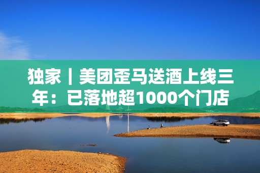 独家｜美团歪马送酒上线三年：已落地超1000个门店，明年将进入广西、贵州等省份