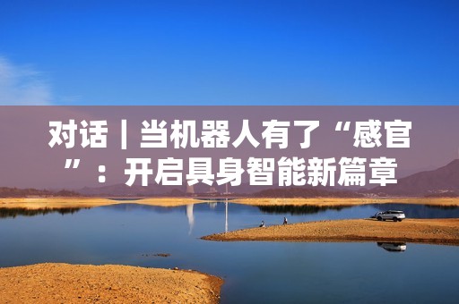 对话｜当机器人有了“感官”：开启具身智能新篇章