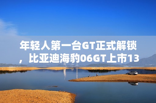 年轻人第一台GT正式解锁，比亚迪海豹06GT上市13.68万元起