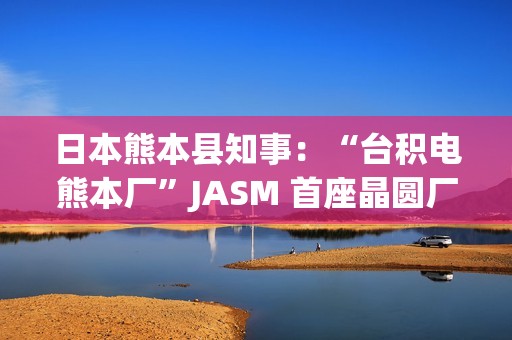 日本熊本县知事：“台积电熊本厂”JASM 首座晶圆厂已投产