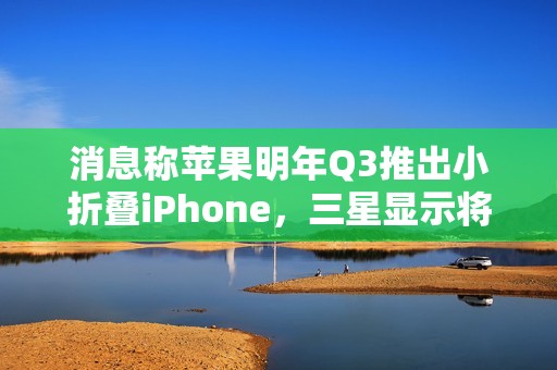 消息称苹果明年Q3推出小折叠iPhone，三星显示将供应约1600-2200万块屏幕