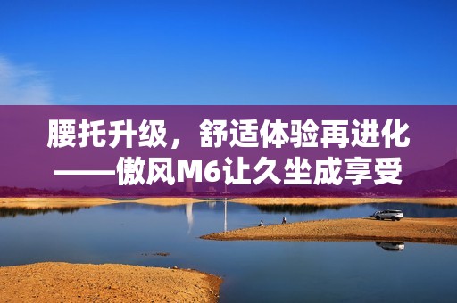 腰托升级，舒适体验再进化——傲风M6让久坐成享受