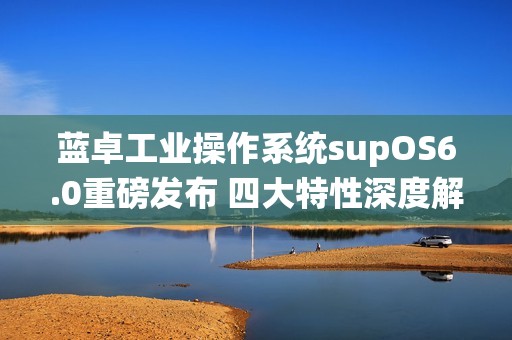 蓝卓工业操作系统supOS6.0重磅发布 四大特性深度解读！