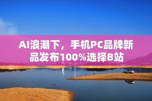 AI浪潮下，手机PC品牌新品发布100%选择B站