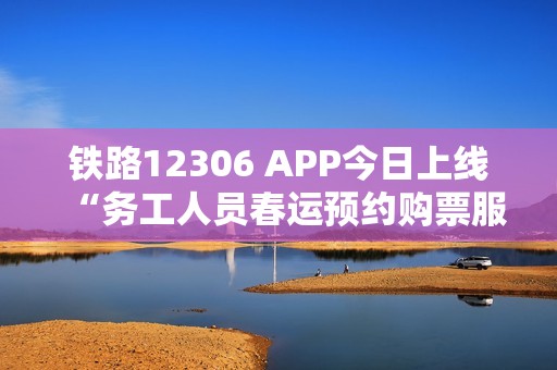 铁路12306 APP今日上线“务工人员春运预约购票服务”