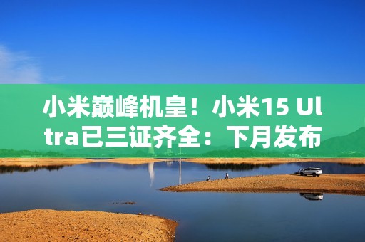 小米巅峰机皇！小米15 Ultra已三证齐全：下月发布