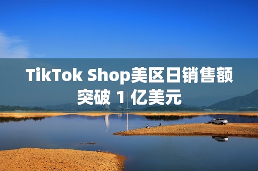TikTok Shop美区日销售额突破 1 亿美元