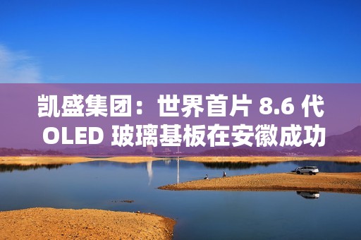 凯盛集团：世界首片 8.6 代 OLED 玻璃基板在安徽成功下线