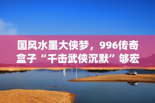 国风水墨大侠梦，996传奇盒子“千击武侠沉默”够宏大够沉迷(水墨大侠壁纸)