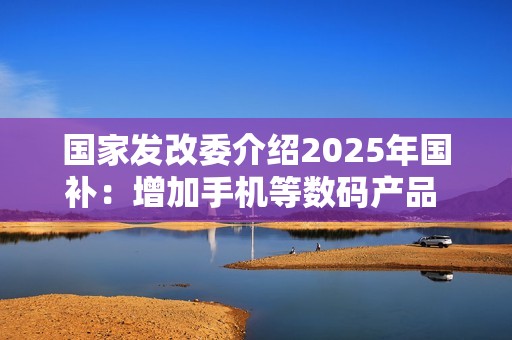 国家发改委介绍2025年国补：增加手机等数码产品 大力支持以旧换新