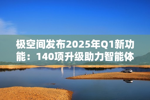 极空间发布2025年Q1新功能：140项升级助力智能体验提升