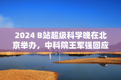 2024 B站超级科学晚在北京举办，中科院王军强回应月壤为何不外借