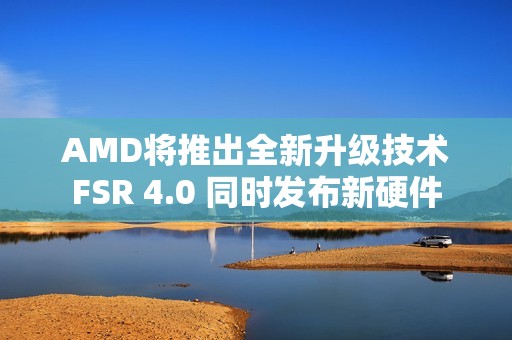 AMD将推出全新升级技术FSR 4.0 同时发布新硬件