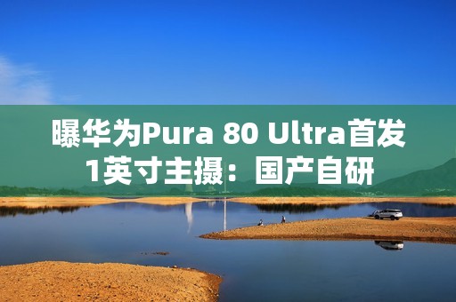曝华为Pura 80 Ultra首发1英寸主摄：国产自研