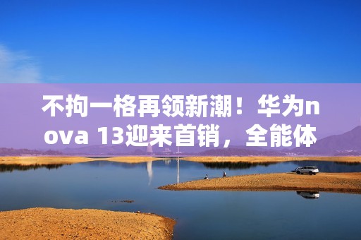 不拘一格再领新潮！华为nova 13迎来首销，全能体验成就“nova13香”口碑