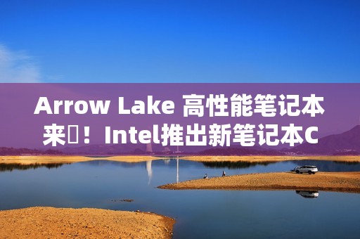 Arrow Lake 高性能笔记本来啰！Intel推出新笔记本CPU
