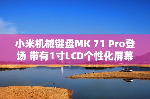 小米机械键盘MK 71 Pro登场 带有1寸LCD个性化屏幕