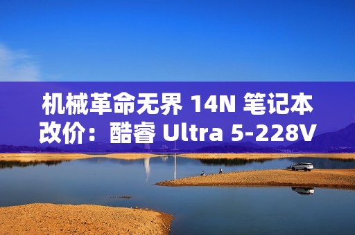 机械革命无界 14N 笔记本改价：酷睿 Ultra 5-228V、32GB+1TB，5999 元
