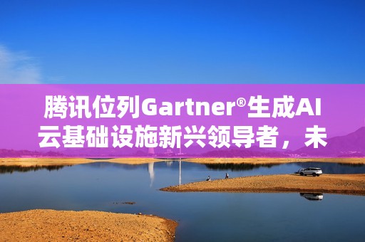 腾讯位列Gartner®生成AI云基础设施新兴领导者，未来潜力位列第一