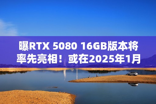曝RTX 5080 16GB版本将率先亮相！或在2025年1月推出