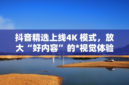 抖音精选上线4K 模式，放大“好内容”的*视觉体验