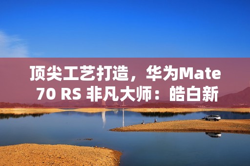 顶尖工艺打造，华为Mate 70 RS 非凡大师：皓白新姿定义高端巅峰美学