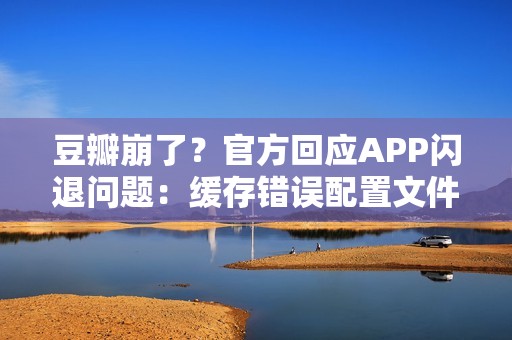 豆瓣崩了？官方回应APP闪退问题：缓存错误配置文件导致，卸载重装即可解决