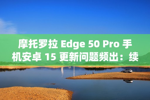 摩托罗拉 Edge 50 Pro 手机安卓 15 更新问题频出：续航暴降、相机崩溃