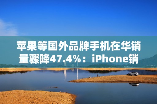 苹果等国外品牌手机在华销量骤降47.4%：iPhone销售不容乐观