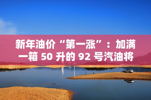 新年油价“第一涨”：加满一箱 50 升的 92 号汽油将多花 2.5 元左右