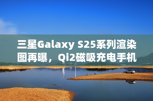 三星Galaxy S25系列渲染图再曝，Qi2磁吸充电手机壳亮相