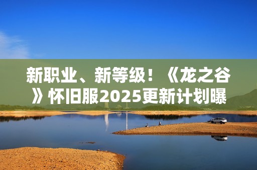 新职业、新等级！《龙之谷》怀旧服2025更新计划曝光