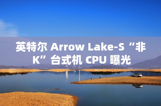 英特尔 Arrow Lake-S“非 K”台式机 CPU 曝光