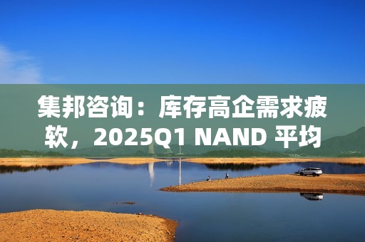 集邦咨询：库存高企需求疲软，2025Q1 NAND 平均合约价预测降 10~15%、DRAM 降 8~13%