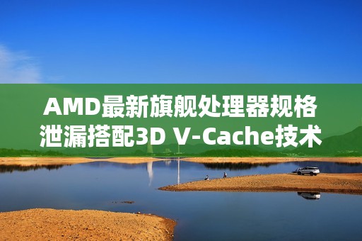 AMD最新旗舰处理器规格泄漏搭配3D V-Cache技术